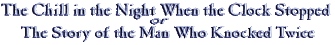 The Chill in the Night When the Clock Stopped, or The Story of the Man Who Knocked Twice The Chill in the Night When the Clock Stopped, or The Story of the Man Who Knocked Twice